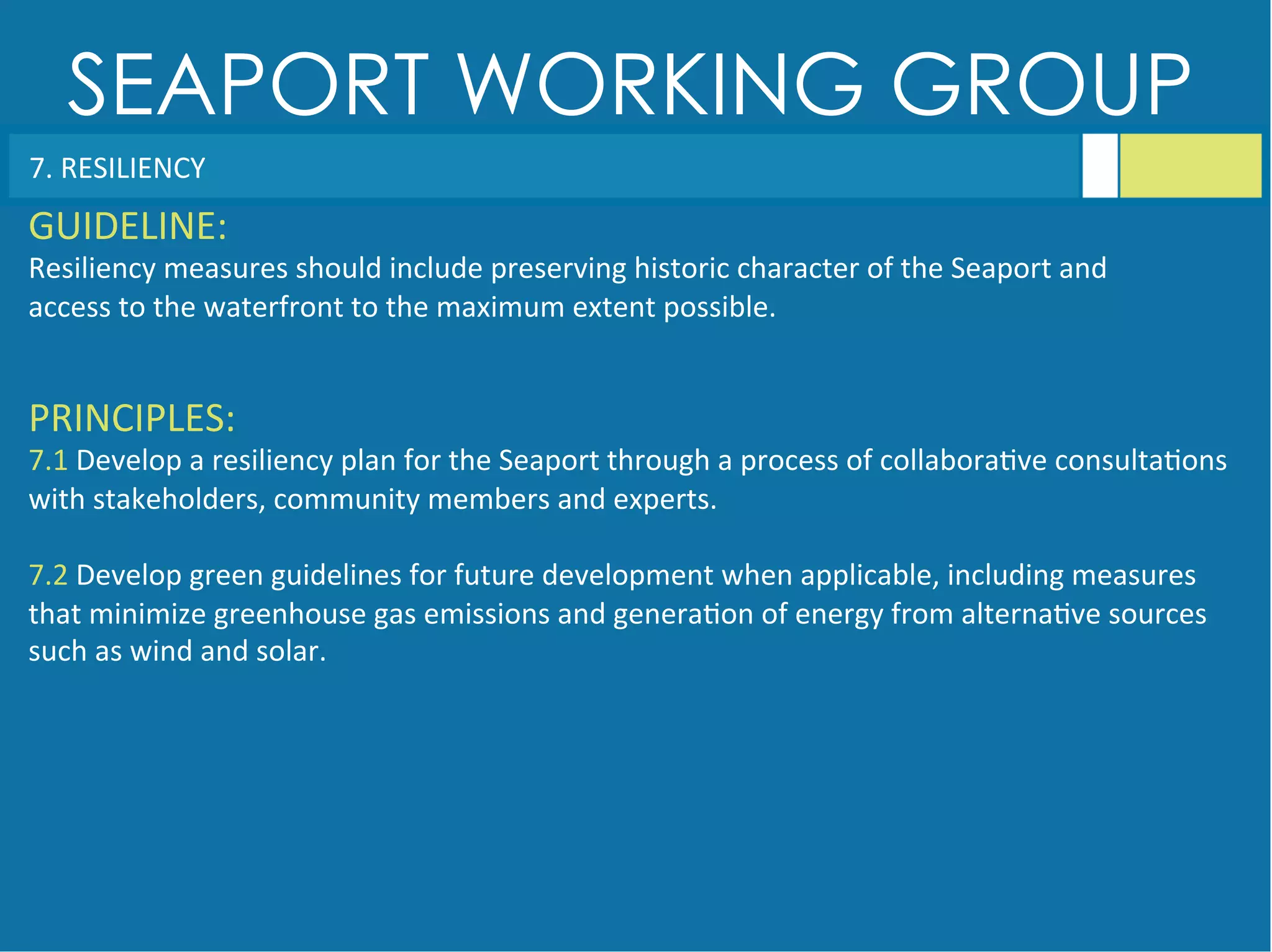 SEAPORT WORKING GROUP
7.	
  RESILIENCY	
  
GUIDELINE:	
  
Resiliency	
  measures	
  should	
  include	
  preserving	
  historic	
  character	
  of	
  the	
  Seaport	
  and	
  
access	
  to	
  the	
  waterfront	
  to	
  the	
  maximum	
  extent	
  possible.	
  
PRINCIPLES:	
  
7.1	
  Develop	
  a	
  resiliency	
  plan	
  for	
  the	
  Seaport	
  through	
  a	
  process	
  of	
  collabora<ve	
  consulta<ons	
  
with	
  stakeholders,	
  community	
  members	
  and	
  experts.	
  
	
  
7.2	
  Develop	
  green	
  guidelines	
  for	
  future	
  development	
  when	
  applicable,	
  including	
  measures	
  
that	
  minimize	
  greenhouse	
  gas	
  emissions	
  and	
  genera<on	
  of	
  energy	
  from	
  alterna<ve	
  sources	
  
such	
  as	
  wind	
  and	
  solar.	
  
 