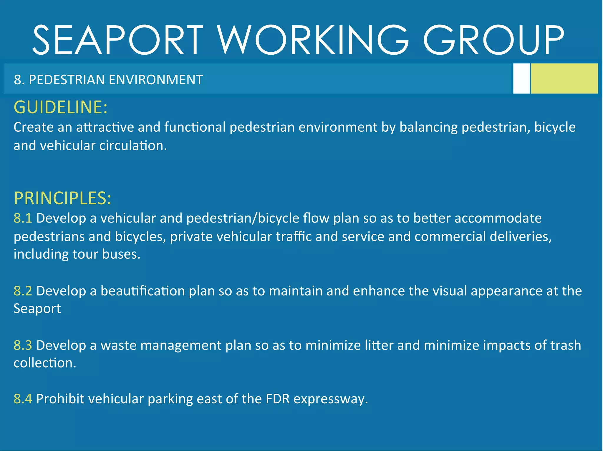 SEAPORT WORKING GROUP
8.	
  PEDESTRIAN	
  ENVIRONMENT	
  
GUIDELINE:	
  
Create	
  an	
  aGrac<ve	
  and	
  func<onal	
  pedestrian	
  environment	
  by	
  balancing	
  pedestrian,	
  bicycle	
  
and	
  vehicular	
  circula<on.	
  
PRINCIPLES:	
  
8.1	
  Develop	
  a	
  vehicular	
  and	
  pedestrian/bicycle	
  ﬂow	
  plan	
  so	
  as	
  to	
  beGer	
  accommodate	
  
pedestrians	
  and	
  bicycles,	
  private	
  vehicular	
  traﬃc	
  and	
  service	
  and	
  commercial	
  deliveries,	
  
including	
  tour	
  buses.	
  
	
  
8.2	
  Develop	
  a	
  beau<ﬁca<on	
  plan	
  so	
  as	
  to	
  maintain	
  and	
  enhance	
  the	
  visual	
  appearance	
  at	
  the	
  
Seaport	
  
	
  
8.3	
  Develop	
  a	
  waste	
  management	
  plan	
  so	
  as	
  to	
  minimize	
  liGer	
  and	
  minimize	
  impacts	
  of	
  trash	
  
collec<on.	
  
	
  
8.4	
  Prohibit	
  vehicular	
  parking	
  east	
  of	
  the	
  FDR	
  expressway.	
  
 