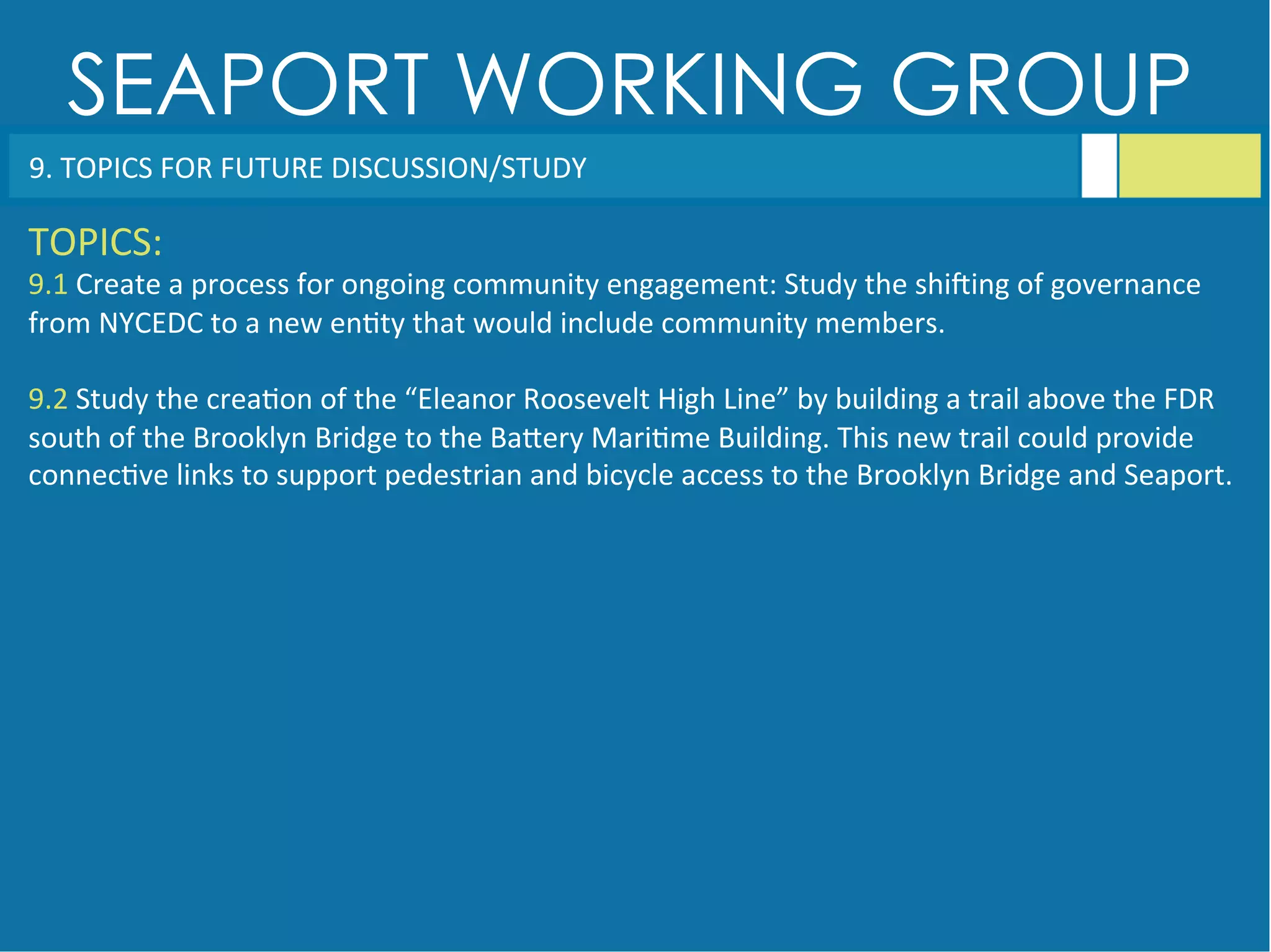 SEAPORT WORKING GROUP
9.	
  TOPICS	
  FOR	
  FUTURE	
  DISCUSSION/STUDY	
  
TOPICS:	
  
9.1	
  Create	
  a	
  process	
  for	
  ongoing	
  community	
  engagement:	
  Study	
  the	
  shiqing	
  of	
  governance	
  
from	
  NYCEDC	
  to	
  a	
  new	
  en<ty	
  that	
  would	
  include	
  community	
  members.	
  
	
  
9.2	
  Study	
  the	
  crea<on	
  of	
  the	
  “Eleanor	
  Roosevelt	
  High	
  Line”	
  by	
  building	
  a	
  trail	
  above	
  the	
  FDR	
  
south	
  of	
  the	
  Brooklyn	
  Bridge	
  to	
  the	
  BaGery	
  Mari<me	
  Building.	
  This	
  new	
  trail	
  could	
  provide	
  
connec<ve	
  links	
  to	
  support	
  pedestrian	
  and	
  bicycle	
  access	
  to	
  the	
  Brooklyn	
  Bridge	
  and	
  Seaport.	
  
 