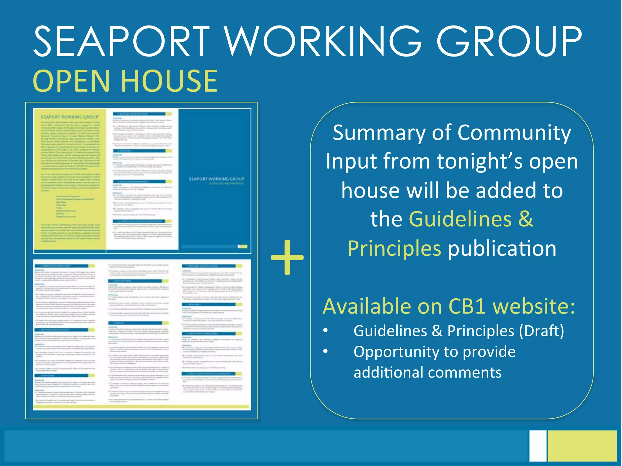 SEAPORT WORKING GROUP
OPEN	
  HOUSE	
  
Summary	
  of	
  Community	
  
Input	
  from	
  tonight’s	
  open	
  
house	
  will	
  be	
  added	
  to	
  
the	
  Guidelines	
  &	
  
Principles	
  publica<on	
  
	
  
Available	
  on	
  CB1	
  website:	
  
•  Guidelines	
  &	
  Principles	
  (Draq)	
  
•  Opportunity	
  to	
  provide	
  
addi<onal	
  comments	
  
+	
  
 