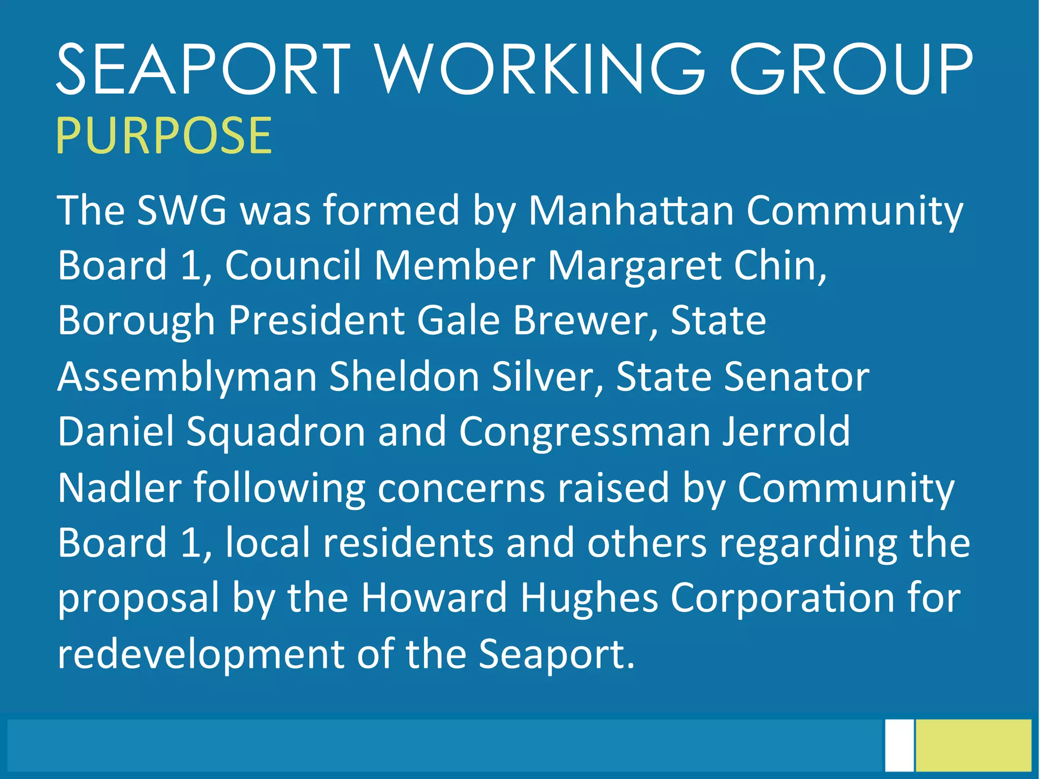 The	
  SWG	
  was	
  formed	
  by	
  ManhaGan	
  Community	
  
Board	
  1,	
  Council	
  Member	
  Margaret	
  Chin,	
  
Borough	
  President	
  Gale	
  Brewer,	
  State	
  
Assemblyman	
  Sheldon	
  Silver,	
  State	
  Senator	
  
Daniel	
  Squadron	
  and	
  Congressman	
  Jerrold	
  
Nadler	
  following	
  concerns	
  raised	
  by	
  Community	
  
Board	
  1,	
  local	
  residents	
  and	
  others	
  regarding	
  the	
  
proposal	
  by	
  the	
  Howard	
  Hughes	
  Corpora<on	
  for	
  
redevelopment	
  of	
  the	
  Seaport.	
  
SEAPORT WORKING GROUP
PURPOSE	
  
 
