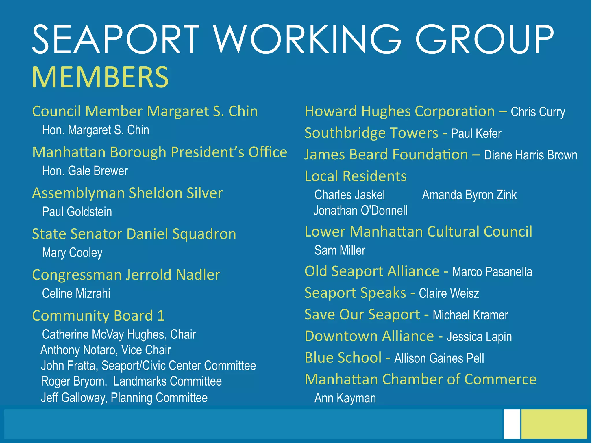 Assemblyman	
  Sheldon	
  Silver	
  
Paul Goldstein
Blue	
  School	
  -­‐	
  Allison Gaines Pell
ManhaGan	
  Borough	
  President’s	
  Oﬃce	
  
Hon. Gale Brewer
Community	
  Board	
  1	
  
Catherine McVay Hughes, Chair
Anthony Notaro, Vice Chair
John Fratta, Seaport/Civic Center Committee
Roger Bryom, Landmarks Committee
Jeff Galloway, Planning Committee
Council	
  Member	
  Margaret	
  S.	
  Chin	
  
Hon. Margaret S. Chin
James	
  Beard	
  Founda<on	
  –	
  Diane Harris Brown
Local	
  Residents	
  
Charles Jaskel Amanda Byron Zink
Jonathan O'Donnell
Lower	
  ManhaGan	
  Cultural	
  Council	
  
Sam Miller
Old	
  Seaport	
  Alliance	
  -­‐	
  Marco PasanellaCongressman	
  Jerrold	
  Nadler	
  
Celine Mizrahi
Save	
  Our	
  Seaport	
  -­‐	
  Michael Kramer
Seaport	
  Speaks	
  -­‐	
  Claire Weisz
State	
  Senator	
  Daniel	
  Squadron	
  
Mary Cooley
Southbridge	
  Towers	
  -­‐	
  Paul Kefer
Downtown	
  Alliance	
  -­‐	
  Jessica Lapin
ManhaGan	
  Chamber	
  of	
  Commerce	
  
Ann Kayman
SEAPORT WORKING GROUP
MEMBERS	
  
Howard	
  Hughes	
  Corpora<on	
  –	
  Chris Curry
 