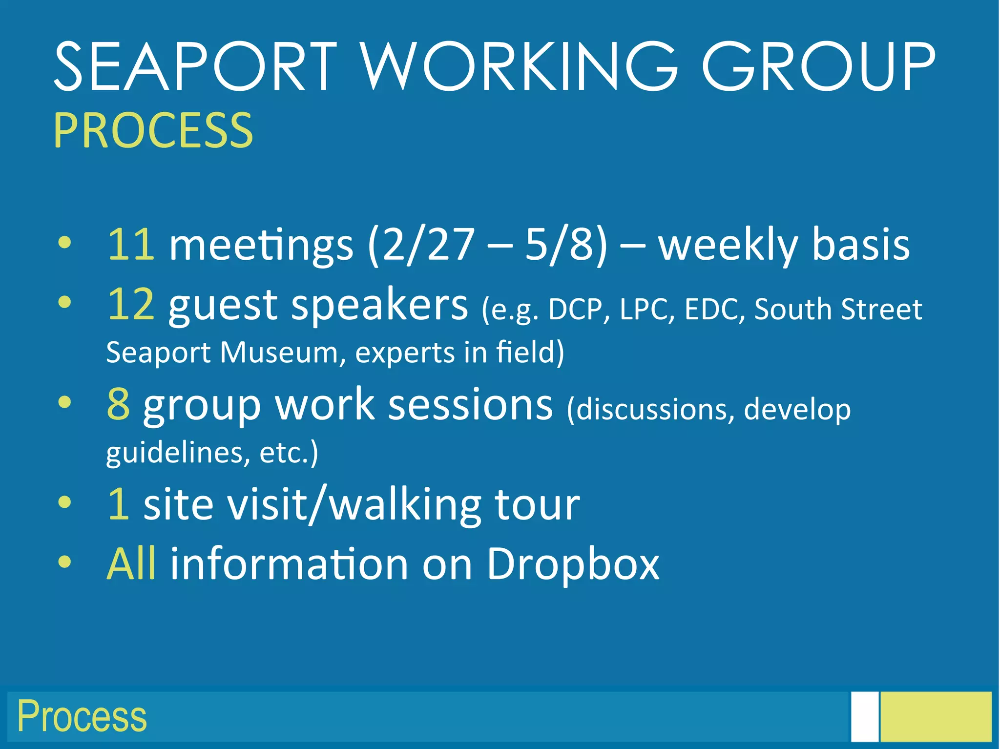Process
•  11	
  mee<ngs	
  (2/27	
  –	
  5/8)	
  –	
  weekly	
  basis	
  
•  12	
  guest	
  speakers	
  (e.g.	
  DCP,	
  LPC,	
  EDC,	
  South	
  Street	
  
Seaport	
  Museum,	
  experts	
  in	
  ﬁeld)	
  
•  8	
  group	
  work	
  sessions	
  (discussions,	
  develop	
  
guidelines,	
  etc.)	
  
•  1	
  site	
  visit/walking	
  tour	
  
•  All	
  informa<on	
  on	
  Dropbox	
  
SEAPORT WORKING GROUP
PROCESS	
  
 