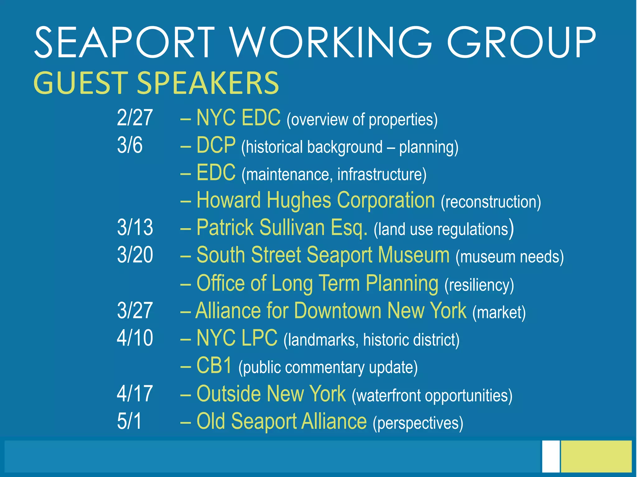 2/27 – NYC EDC (overview of properties)
3/6 – DCP (historical background – planning)
– EDC (maintenance, infrastructure)
– Howard Hughes Corporation (reconstruction)
3/13 – Patrick Sullivan Esq. (land use regulations)
3/20 – South Street Seaport Museum (museum needs)
– Office of Long Term Planning (resiliency)
3/27 – Alliance for Downtown New York (market)
4/10 – NYC LPC (landmarks, historic district)
– CB1 (public commentary update)
4/17 – Outside New York (waterfront opportunities)
5/1 – Old Seaport Alliance (perspectives)
SEAPORT WORKING GROUP
GUEST	
  SPEAKERS	
  
 