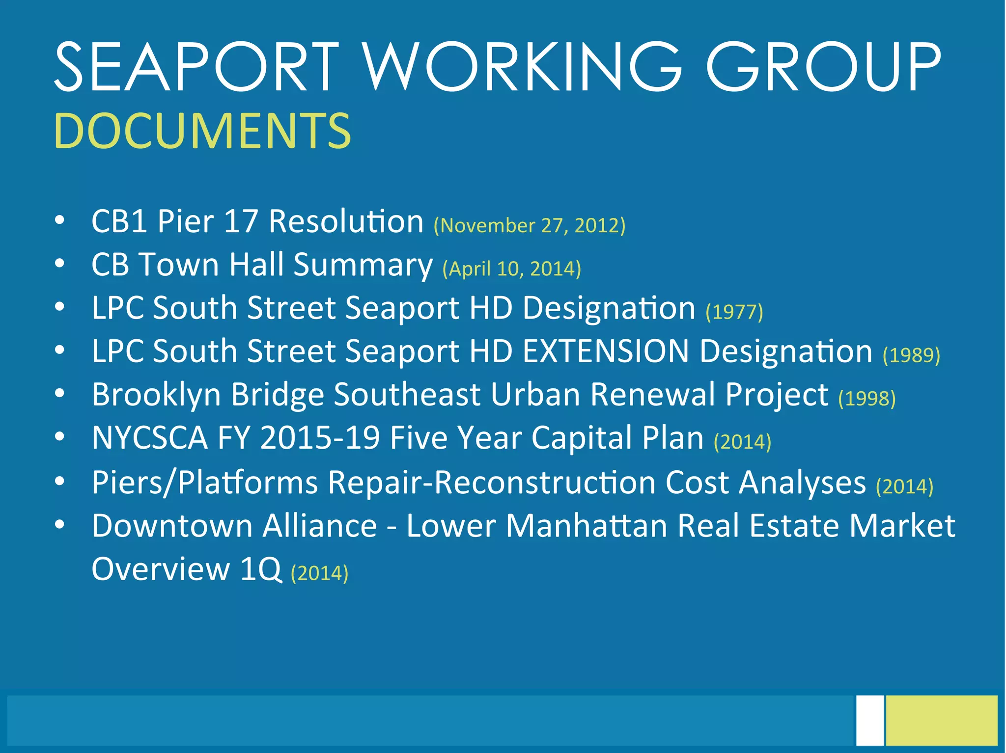 •  CB1	
  Pier	
  17	
  Resolu<on	
  (November	
  27,	
  2012)	
  
•  CB	
  Town	
  Hall	
  Summary	
  (April	
  10,	
  2014)	
  
•  LPC	
  South	
  Street	
  Seaport	
  HD	
  Designa<on	
  (1977)	
  
•  LPC	
  South	
  Street	
  Seaport	
  HD	
  EXTENSION	
  Designa<on	
  (1989)	
  
•  Brooklyn	
  Bridge	
  Southeast	
  Urban	
  Renewal	
  Project	
  (1998)	
  
•  NYCSCA	
  FY	
  2015-­‐19	
  Five	
  Year	
  Capital	
  Plan	
  (2014)	
  
•  Piers/Plaiorms	
  Repair-­‐Reconstruc<on	
  Cost	
  Analyses	
  (2014)	
  
•  Downtown	
  Alliance	
  -­‐	
  Lower	
  ManhaGan	
  Real	
  Estate	
  Market	
  
Overview	
  1Q	
  (2014)
SEAPORT WORKING GROUP
DOCUMENTS	
  
 