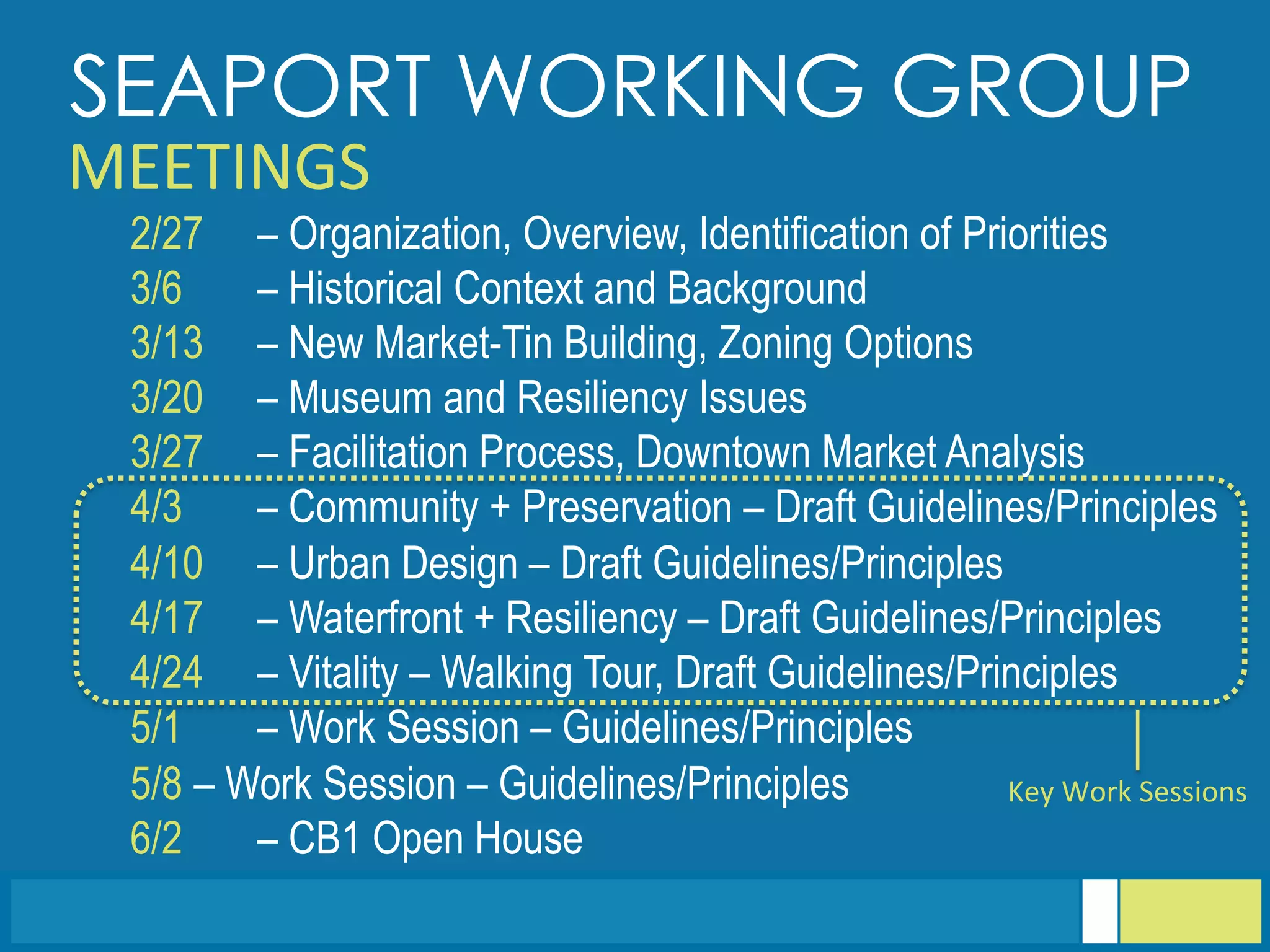  	
  
2/27 – Organization, Overview, Identification of Priorities
3/6 – Historical Context and Background
3/13 – New Market-Tin Building, Zoning Options
3/20 – Museum and Resiliency Issues
3/27 – Facilitation Process, Downtown Market Analysis
4/3 – Community + Preservation – Draft Guidelines/Principles
4/10 – Urban Design – Draft Guidelines/Principles
4/17 – Waterfront + Resiliency – Draft Guidelines/Principles
4/24 – Vitality – Walking Tour, Draft Guidelines/Principles
5/1 – Work Session – Guidelines/Principles
5/8 – Work Session – Guidelines/Principles
6/2 – CB1 Open House
SEAPORT WORKING GROUP
MEETINGS	
  
Key	
  Work	
  Sessions	
  
 