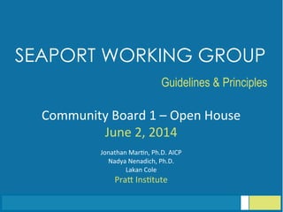Community	
  Board	
  1	
  –	
  Open	
  House	
  
June	
  2,	
  2014	
  
	
  
Jonathan	
  Mar<n,	
  Ph.D.	
  AICP	
  
Nadya	
  Nenadich,	
  Ph.D.	
  
Lakan	
  Cole	
  
PraG	
  Ins<tute	
  
SEAPORT WORKING GROUP
	
  
Guidelines & Principles
 