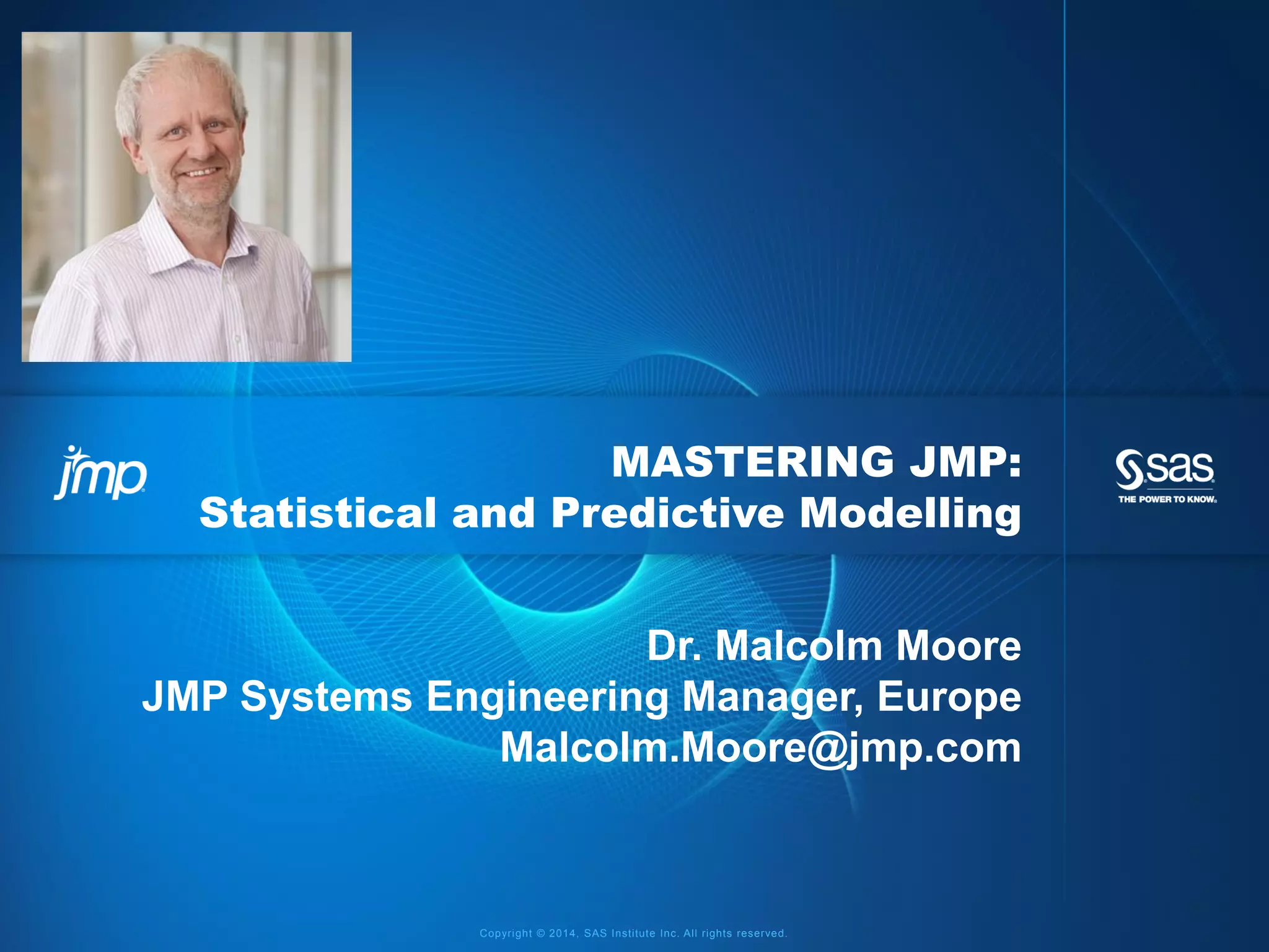 Copyright © 2014, SAS Institute Inc. All rights reserved.
MASTERING JMP:
Statistical and Predictive Modelling
Dr. Malcolm Moore
JMP Systems Engineering Manager, Europe
Malcolm.Moore@jmp.com
 