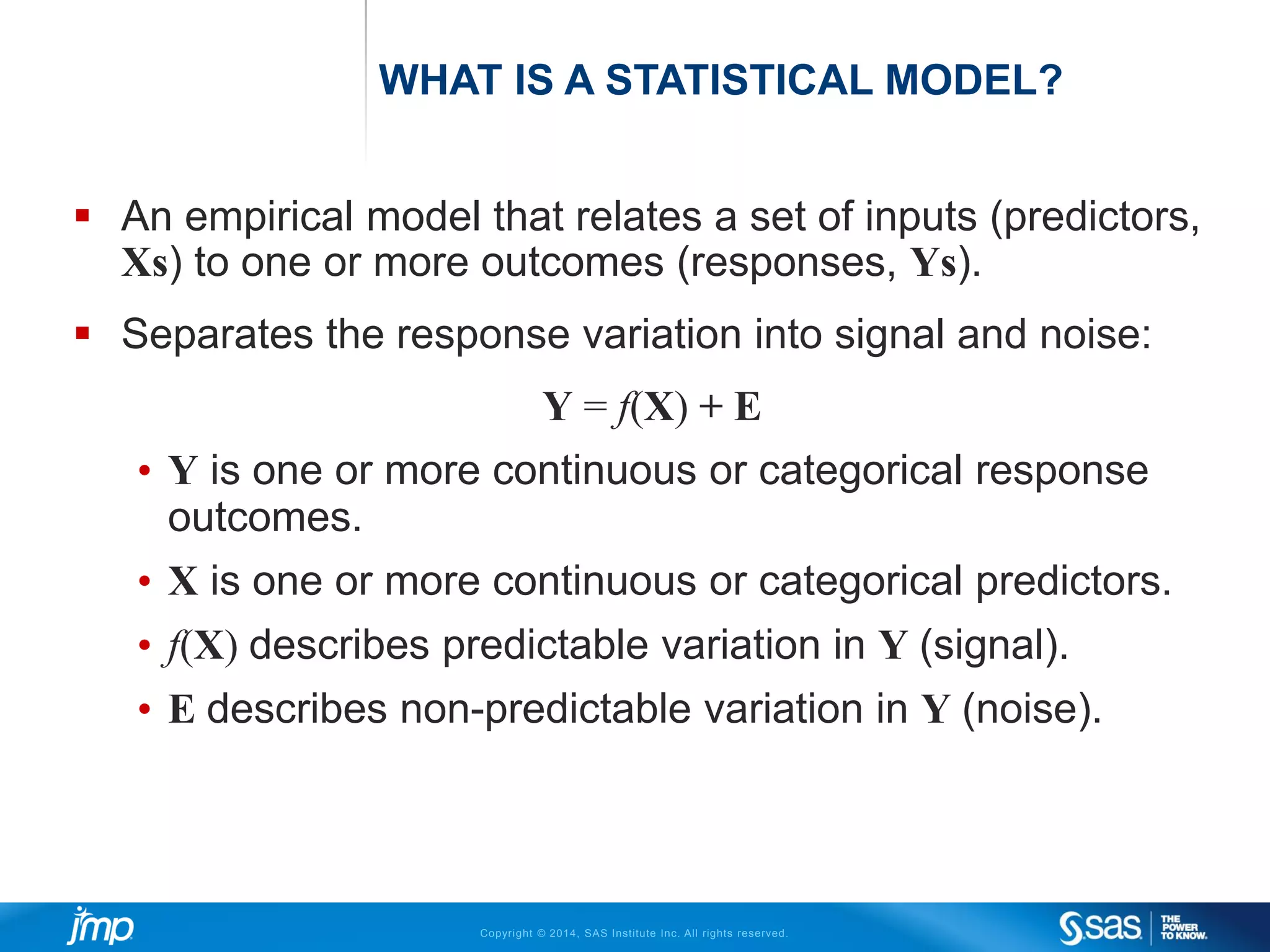 Copyright © 2014, SAS Institute Inc. All rights reserved.
WHAT IS A STATISTICAL MODEL?
 An empirical model that relates a set of inputs (predictors,
Xs) to one or more outcomes (responses, Ys).
 Separates the response variation into signal and noise:
Y = f(X) + E
• Y is one or more continuous or categorical response
outcomes.
• X is one or more continuous or categorical predictors.
• f(X) describes predictable variation in Y (signal).
• E describes non-predictable variation in Y (noise).
 