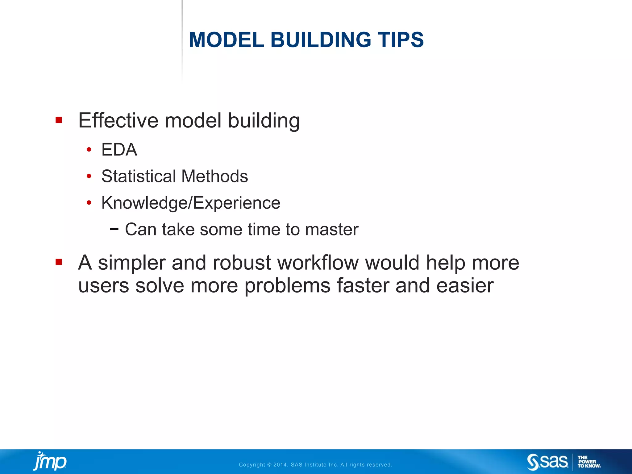 Copyright © 2014, SAS Institute Inc. All rights reserved.
MODEL BUILDING TIPS
 Effective model building
• EDA
• Statistical Methods
• Knowledge/Experience
− Can take some time to master
 A simpler and robust workflow would help more
users solve more problems faster and easier
 