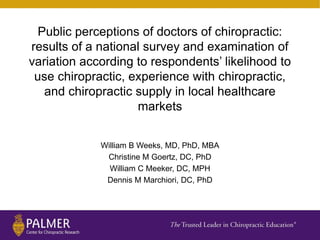 Public perceptions of doctors of chiropractic:
results of a national survey and examination of
variation according to respondents’ likelihood to
use chiropractic, experience with chiropractic,
and chiropractic supply in local healthcare
markets
William B Weeks, MD, PhD, MBA
Christine M Goertz, DC, PhD
William C Meeker, DC, MPH
Dennis M Marchiori, DC, PhD
 
