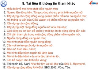 9. Tài liệu & thông tin tham khảo 
1. Hiểu biết về mô hình phát triển nguồn mở; 
2. Ngược lên dòng trên: Tăng cường cho sự phát triển nguồn mở; 
3. Xây dựng các cộng đồng xung quanh phần mềm tự do nguồn mở; 
4. Hệ thống tư vấn của OSS Watch về phần mềm tự do nguồn mở; 
5. Xây dựng các cộng đồng; 
6. Xây dựng một cộng đồng nguồn mở như thế nào; 
7. Các công cụ cơ bản để quản lý một dự án do cộng đồng dẫn dắt; 
8. Chỉ dẫn tham gia trong một cộng đồng phần mềm nguồn mở; 
9. Nguồn cộng đồng vs nguồn mở; 
10. Mô hình phát triển nguồn cộng đồng; 
11. Các vai trò trong các dự án nguồn mở; 
12. Các mô hình điều hành; 
13. Mô hình điều hành người tài lãnh đạo; 
14. Mô hình điều hành của nhà độc tài nhân từ; 
15. Lên kế hoạch cho tính bền vững; 
16. Thông tin tiểu luận: Nhà thờ lớn và cái chợ của Eric S. Raymond. 
17. Xây dựng cộng đồng ANKGM. SBC 2012, Vũng Tàu. 
 