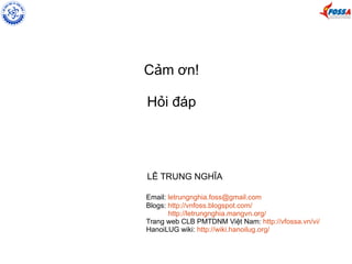 Cảm ơn! 
Hỏi đáp 
LÊ TRUNG NGHĨA 
Email: letrungnghia.foss@gmail.com 
Blogs: http://vnfoss.blogspot.com/ 
http://letrungnghia.mangvn.org/ 
Trang web CLB PMTDNM Việt Nam: http://vfossa.vn/vi/ 
HanoiLUG wiki: http://wiki.hanoilug.org/ 
