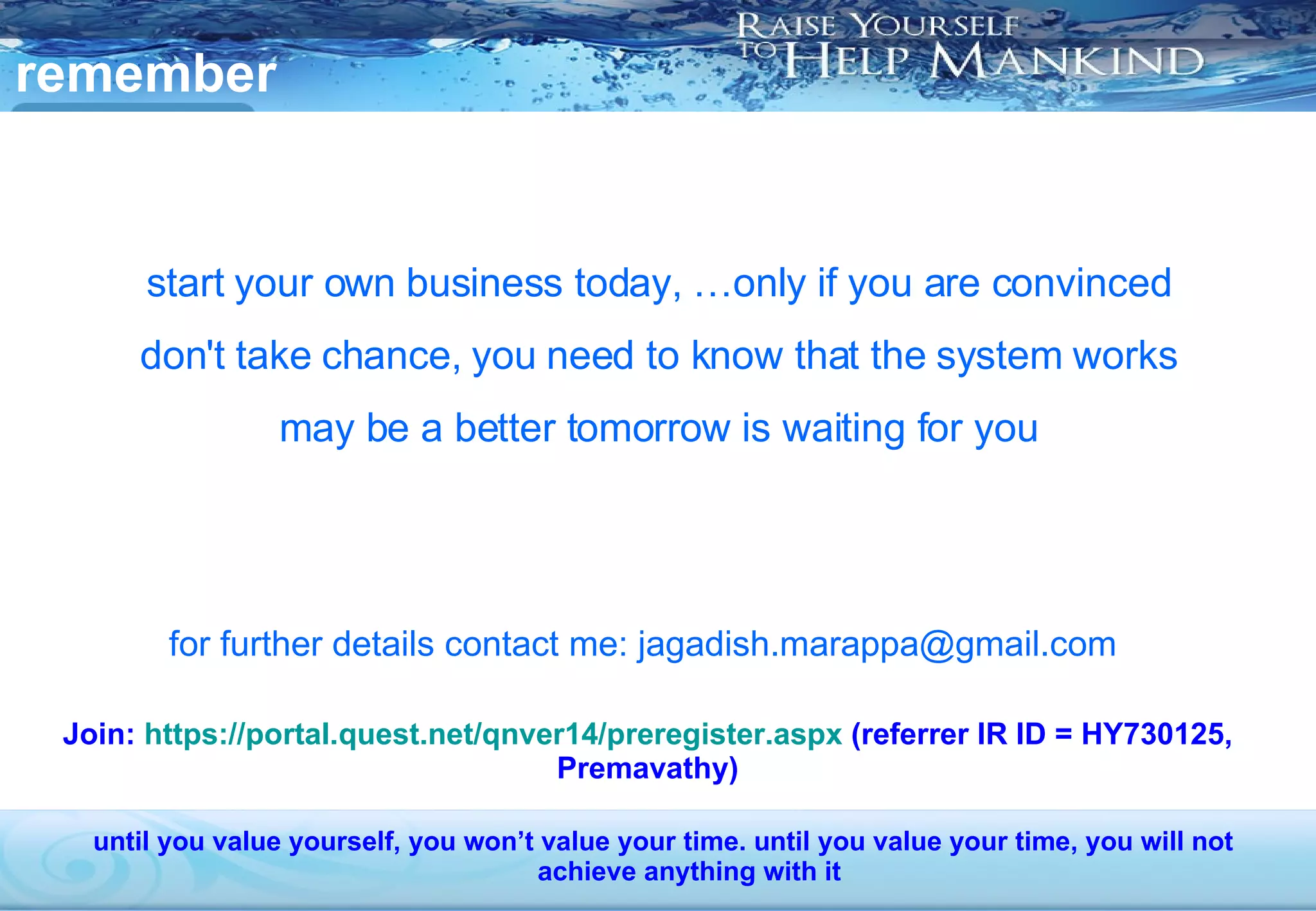 remember  start your own business today, …only if you are convinced don't take chance, you need to know that the system works may be a better tomorrow is waiting for you for further details contact me: jagadish.marappa@gmail.com until you value yourself, you won’t value your time. until you value your time, you will not achieve anything with it Join:  https://portal.quest.net/qnver14/preregister.aspx  (referrer IR ID = HY730125, Premavathy) 