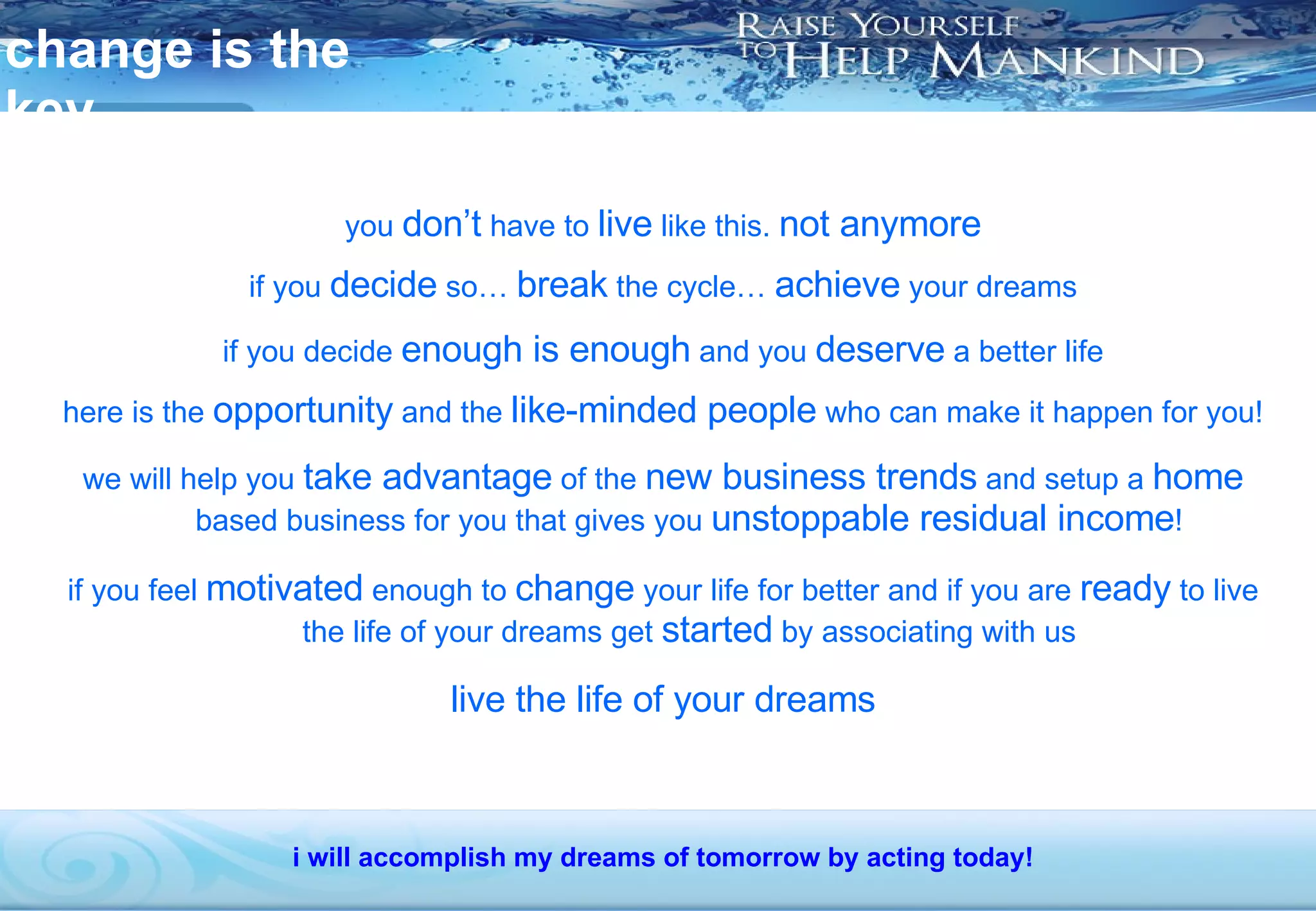 change is the key you  don’t  have to  live  like this.  not anymore if you  decide  so…  break  the cycle…  achieve  your dreams if you decide  enough is enough  and you  deserve  a better life here is the  opportunity  and the  like-minded people  who can make it happen for you! we will help you  take advantage  of the  new business trends  and setup a  home  based business for you that gives you  unstoppable residual income ! if you feel  motivated  enough to  change  your life for better and if you are  ready  to live the life of your dreams get  started  by associating with us live the life of your dreams i will accomplish my dreams of tomorrow by acting today! 