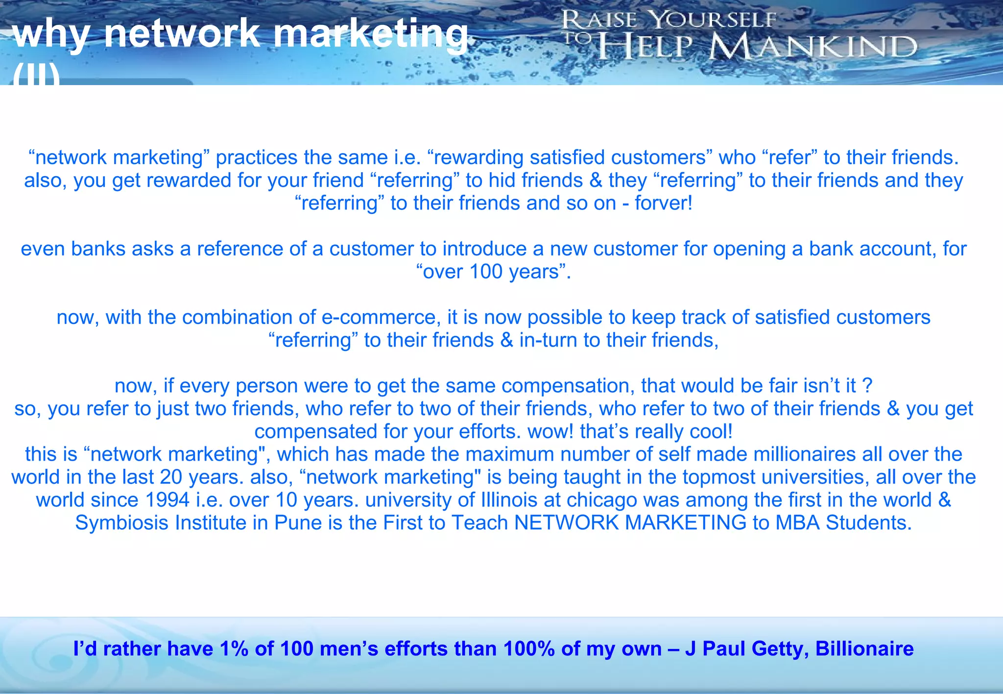 why network marketing (II) “ network marketing” practices the same i.e. “rewarding satisfied customers” who “refer” to their friends. also, you get rewarded for your friend “referring” to hid friends & they “referring” to their friends and they “referring” to their friends and so on - forver! even banks asks a reference of a customer to introduce a new customer for opening a bank account, for “over 100 years”. now, with the combination of e-commerce, it is now possible to keep track of satisfied customers “referring” to their friends & in-turn to their friends, now, if every person were to get the same compensation, that would be fair isn’t it ? so, you refer to just two friends, who refer to two of their friends, who refer to two of their friends & you get compensated for your efforts. wow! that’s really cool! this is “network marketing", which has made the maximum number of self made millionaires all over the world in the last 20 years. also, “network marketing" is being taught in the topmost universities, all over the world since 1994 i.e. over 10 years. university of Illinois at chicago was among the first in the world & Symbiosis Institute in Pune is the First to Teach NETWORK MARKETING to MBA Students. I’d rather have 1% of 100 men’s efforts than 100% of my own – J Paul Getty, Billionaire 