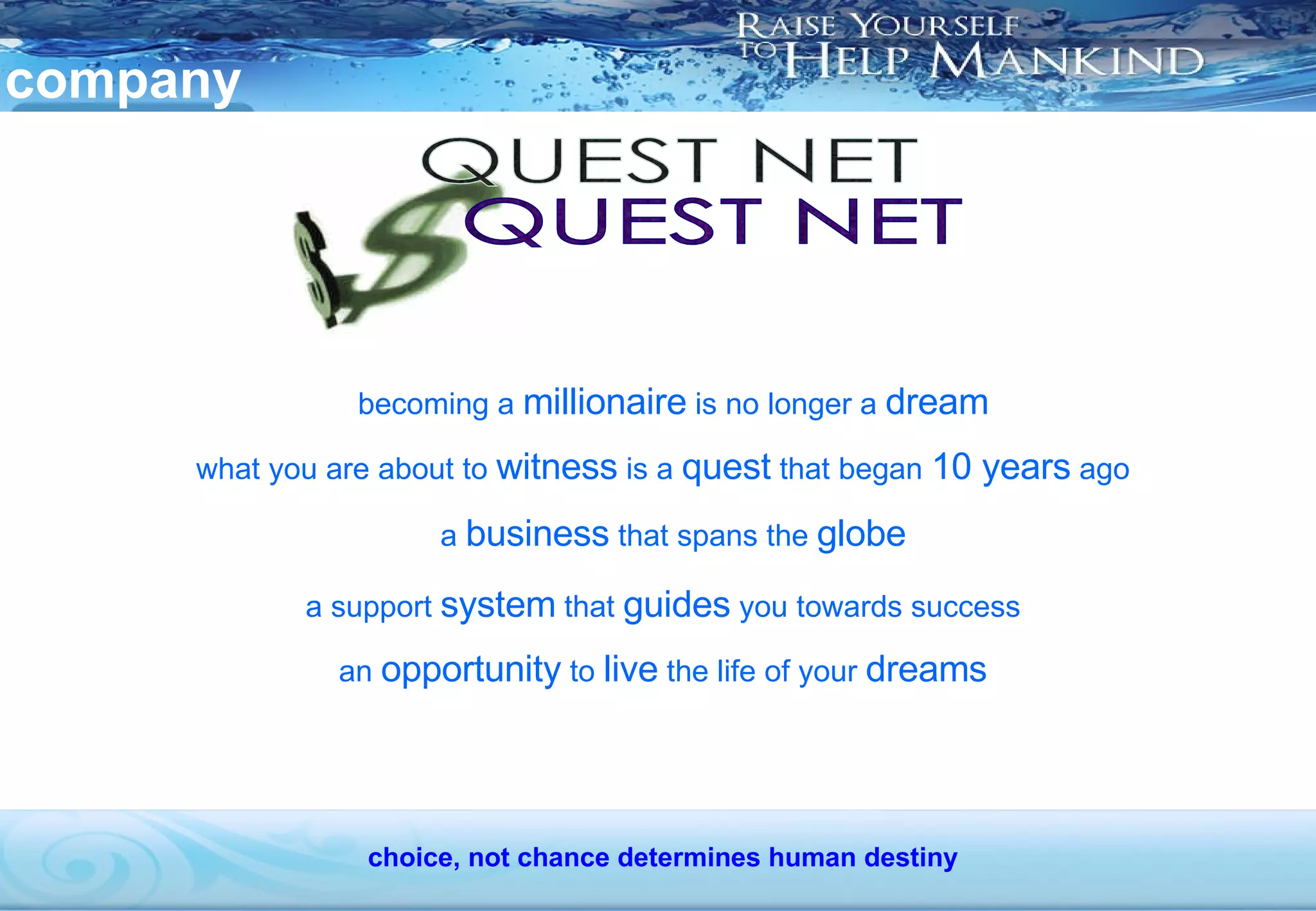 company becoming a  millionaire  is no longer a  dream QUEST NET what you are about to  witness  is a  quest  that began  10 years  ago a  business  that spans the  globe a support  system  that  guides  you towards success an  opportunity  to  live  the life of your  dreams choice, not chance determines human destiny 