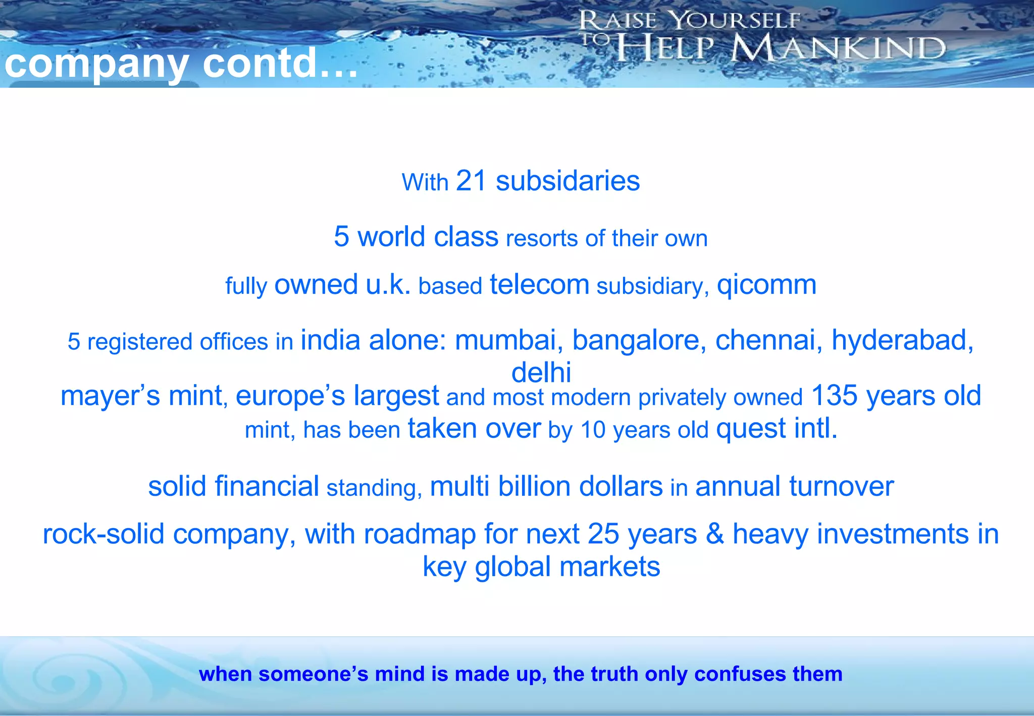 company contd… With  21 subsidaries 5 world class  resorts of their own fully  owned   u.k.  based  telecom  subsidiary,  qicomm 5 registered offices in  india alone: mumbai, bangalore, chennai, hyderabad, delhi mayer’s mint ,  europe’s largest  and most modern privately owned  135 years old  mint, has been  taken over  by 10 years old  quest intl. solid financial  standing,  multi billion dollars  in  annual turnover rock-solid company, with roadmap for next 25 years & heavy investments in key global markets when someone’s mind is made up, the truth only confuses them 