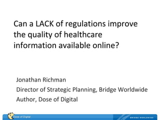 Can a LACK of regulations improve the quality of healthcare information available online? Jonathan Richman Director of Strategic Planning, Bridge Worldwide Author, Dose of Digital 