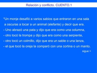 Relación y conflicto. CUENTO.1 *Un monje desafió a varios sabios que entraron en una sala  a oscuras a tocar a un animal (elefante) y decir que era.  - Uno abrazó una pata y dijo que era como una columna,  - otro tocó la trompa y dijo que era como una serpiente,  - otro tocó un colmillo, dijo que era un sable o una lanza,  - el que tocó la oreja la comparó con una cortina o un manto. sigue >  