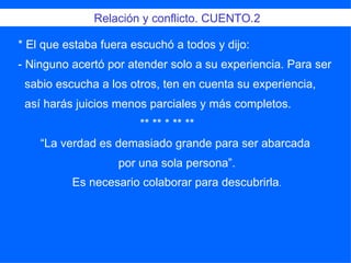 * El que estaba fuera escuchó a todos y dijo:  - Ninguno acertó por atender solo a su experiencia. Para ser sabio escucha a los otros, ten en cuenta su experiencia, así harás juicios menos parciales y más completos. ** ** * ** **  “ La verdad es demasiado grande para ser abarcada  por una sola persona”. Es necesario colaborar para descubrirla . Relación y conflicto. CUENTO.2 