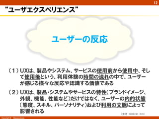 Copyright ©　Masaya Ando 
㻝㻞 
“ユーザエクスペリエンス” 
ワクワク楽しい 
ユーザーの反応 
ドキドキ！ 
（１） ＵＸは、製品やシステム、サービスの使用前から使用中、そし 
て使用後という、利用体験の時間の流れの中で、ユーザー 
が感じる様々な反応や認識する価値である 
（２） ＵＸは、製品・システムやサービスの特性（ブランドイメージ、 
外観、機能、性能など）だけではなく、ユーザーの内的状態 
（態度、スキル、パーソナリティ）および利用の文脈によって 
影響される 
䠄ཧ⪃䠖㻵㻿㻻㻥㻞㻠㻝㻙㻞㻝㻜䠅 
 