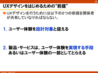 Copyright ©　Masaya Ando 
㻝㻡 
ＵＸデザインをはじめるための“前提” 
n 䠱䠴䝕䝄䜲䞁䜢⾜䛖䛯䜑䛻䛿௨ୗ䛾䠎䛴䛾๓ᥦ䜢㛵ಀ⪅ 
䛜ඹ᭷䛧䛶䛔䛺䛡䜜䜀䛺䜙䛺䛔䚹 
1. ユーザー体験を設計対象と捉える 
2. 製品・サービスは、ユーザー体験を実現する手段 
あるいはユーザー体験の一部としてとらえる 
 