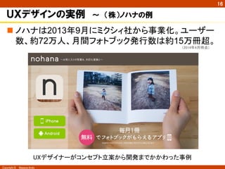 Copyright ©　Masaya Ando 
㻝㻢 
ＵＸデザインの実例　～　（株）ノハナの例 
n 䝜䝝䝘䛿2013ᖺ9᭶䛻䝭䜽䝅䜱♫䛛䜙஦ᴗ໬䚹䝴䞊䝄䞊 
ᩘ䚸⣙72୓ே䚸᭶㛫䝣䜷䝖䝤䝑䜽Ⓨ⾜ᩘ䛿⣙15୓෉㉸䚹 
䠄㻞㻜㻝㻠ᖺ㻠᭶᫬Ⅼ䠅 
㼁㼄䝕䝄䜲䝘䞊䛜䝁䞁䝉䝥䝖❧᱌䛛䜙㛤Ⓨ䜎䛷䛛䛛䜟䛳䛯஦౛ 
 