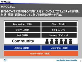 9
MROCとは
Asking（質問） Listening（傾聴）
Observation（観察）
Discussion（対話）
Diary（日記）
Poll（投票）
Chat（チャット）
Blog（ブログ）
Survey（アンケート）
Community
MROCとは、
特定のテーマに興味関心の高い人をオンライン上のコミュニティに招聘し、
対話・傾聴・観察をとおして、気づきを得るリサーチ手法。
 