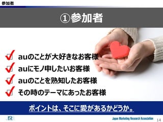 14
参加者
①参加者
ポイントは、そこに愛があるかどうか。
□ auのことが大好きなお客様
□ auにモノ申したいお客様
□ auのことを熟知したお客様
□ その時のテーマにあったお客様
✔
✔
✔
✔
 