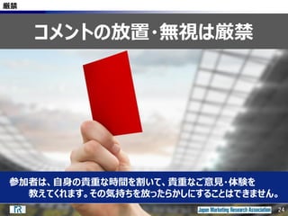 24
厳禁
参加者は、自身の貴重な時間を割いて、貴重なご意見・体験を
教えてくれます。その気持ちを放ったらかしにすることはできません。
コメントの放置・無視は厳禁
24
 