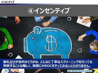 26
謝礼だけが目的かどうかは、どんなに丁寧なスクリーニングを行っても
判断することは難しく、実際にMROCをやってみないとわかりません。
インセンティブ
④インセンティブ
26
 