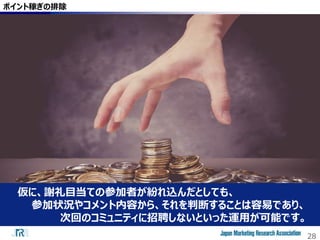 28
ポイント稼ぎの排除
仮に、謝礼目当ての参加者が紛れ込んだとしても、
参加状況やコメント内容から、それを判断することは容易であり、
次回のコミュニティに招聘しないといった運用が可能です。
 