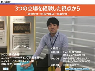 39
自己紹介
3つの立場を経験した視点から
（調査会社⇒広告代理店⇒事業会社）
KDDI株式会社
コンシューママーケティング事業本部
コンシューママーケティング１部
課長補佐 佐藤尊紀
39
＜経歴＞
2005年 シノベイト株式会社
（現イプソス株式会社）
2010年 株式会社モメンタムジャパン
（マッキャンワールドグループ）
2013年 KDDI株式会社
 