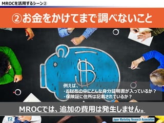 45
MROCでは、追加の費用は発生しません。
MROCを活用するシーン②
②お金をかけてまで調べないこと
45
例えば、
・お財布の中にどんな身分証明書が入っているか？
・保険証に住所は記載されているか？
 