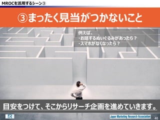 46
目安をつけて、そこからリサーチ企画を進めていきます。
MROCを活用するシーン③
③まったく見当がつかないこと
46
例えば、
・お話するぬいぐるみがあったら？
・スマホがなくなったら？
 