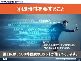 47
翌日には、100件程度のコメントが集まっています。
MROCを活用するシーン④
④即時性を要すること
47
例えば、
・明日の会議のエビデンスが欲しい。
・今週末にグルインをやりたい。
 