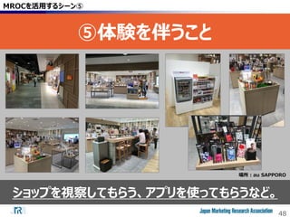 48
ショップを視察してもらう、アプリを使ってもらうなど。
MROCを活用するシーン⑤
⑤体験を伴うこと
場所：au SAPPORO
 
