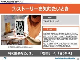50
時に重要なことは、 「理由」 ＜ 「きっかけ」
MROCを活用するシーン⑦
⑦ストーリーを知りたいとき
世界初の洗えるスマホ「DIGNO rafre」
3歳の息子がたまにスマホを舐めたり、口に入
れてしまうことがあり、まめにスマホをティッシュ
で拭いていたのですが、あまりキレイになってい
ないようで・・・
そこで、洗剤でジャブジャブ洗えるスマホがあ
ればいいのにといつも感じていました。
スマホを洗いたいから。
理由
きっかけ
 