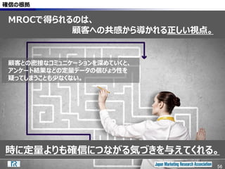 56
時に定量よりも確信につながる気づきを与えてくれる。
確信の根拠
顧客との密接なコミュニケーションを深めていくと、
アンケート結果などの定量データの信ぴょう性を
疑ってしまうことも少なくない。
56
MROCで得られるのは、
顧客への共感から導かれる正しい視点。
 