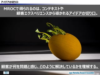 58
アイデアの切り口
MROCで得られるのは、コンテキストや
顧客エクスペリエンスから導かれるアイデアの切り口。
58
顧客が何を問題と感じ、どのように解決しているかを理解する。
 