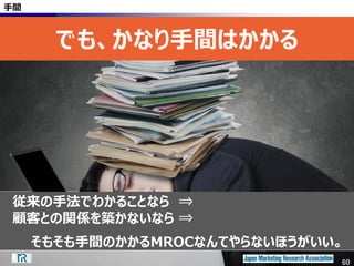 60
手間
でも、かなり手間はかかる
従来の手法でわかることなら ⇒
顧客との関係を築かないなら ⇒
そもそも手間のかかるMROCなんてやらないほうがいい。
60
 