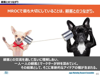 65
顧客とのつながり
MROCで最も大切にしていることは、顧客とのつながり。
顧客との交流を通して互いに理解しあい、
一人一人の顧客とマーケターが絆を深めていく。
その結果として、そこに革新的なアイデアの種が生まれる。
 