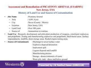 Assessment and Remediation of PICATINNY ARSENAL (USARMY)
New Jersey, USA
History of Land Use and Source of Contamination
• Site Name : Picatinny Arsenal
– Area : 6,491 Acres
– City : Dover (County : Morris)
– Location : New Jersey, USA
– Land Used : Over 100 years
– Source of : Ammunition in wartime.
• Land Use : Research, development and pilot-plant production of weapons, constituent explosives
and propellants ,Testing and manufacturing explosives and propellants, Shell-burial areas. Surface
impoundments, landfills, drum-storage areas. Rocket-engine testing areas.
• Source of Contaminants : Discharge to sewer/surface water
: Explosive disposal/detonation
: Inadvertent spill
: Lagoon disposal and Landfill
: Manufacturing process
: Storage - drums/containers of waste
: Waste pile, tank - above and below ground
 
