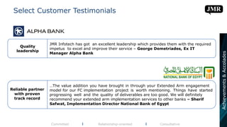 Select Customer Testimonials
Committed l Relationship-oriented l Consultative
Quality
leadership
JMR Infotech has got an excellent leadership which provides them with the required
impetus to excel and improve their service – George Demetriades, Ex IT
Manager Alpha Bank
Reliable partner
with proven
track record
…The value addition you have brought in through your Extended Arm engagement
model for our FC implementation project is worth mentioning. Things have started
progressing well and the quality of deliverables are too good. We will definitely
recommend your extended arm implementation services to other banks – Sherif
Safwat, Implementation Director National Bank of Egypt
Achievements&Accolades
 