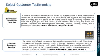 Select Customer Testimonials
Committed l Relationship-oriented l Consultative
We chose JMR Infotech because of their excellent engagement model. When they
say extended arm they literally make it happen. Excellent customer service,
faster turnaround times, high quality deliverables at an extremely reasonable
cost. It has given us the competitive edge, helped us launch new products and
services on a timely manner – Medhat El Leissy, Ex CIO, Bank Du Caire
Tangible
business
Results
…I want to extend our sincere thanks for all the support given us from conception to
delivery of the Oracle FCUBS and FCDB applications. The upgrade and migration has
been a journey that has tested us all in the various ways of working together. The
team did a great job and the results of the delivery was nothing but stellar and
perfect. The team was knowledgeable, dedicated, diligent, reliable, patient, had a
professional work ethic - Umar El Farouk, CIO, GCB Ghana
Business and
Technology
Expertise
Achievements&Accolades
 