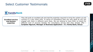 Select Customer Testimonials
Committed l Relationship-oriented l Consultative
They did quite an excellent job and had the expertise required to bring the system up and
running in a very short time. In terms of consultancy they are very good as you can
engage with them in different work flows. We are looking to have them on board for
different kind of services besides the consultancy service that they already offer -
Carlpeter Ngunuh, Manager of Business Application - IT, Family Bank, Kenya
Excellent service
and domain
expertise
Achievements&Accolades
 