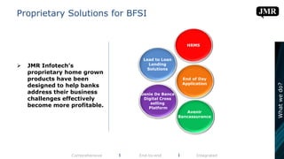 Proprietary Solutions for BFSI
 JMR Infotech’s
proprietary home grown
products have been
designed to help banks
address their business
challenges effectively
become more profitable.
Comprehensive l End-to-end l Integrated
Whatwedo?
Genie De Banca
Digital Cross
selling
Platform
Lead to Loan
Lending
Solutions
HRMS
End of Day
Application
Avenir
Bancassurance
 