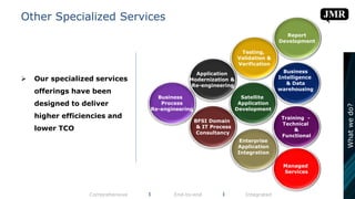 Other Specialized Services
 Our specialized services
offerings have been
designed to deliver
higher efficiencies and
lower TCO
Comprehensive l End-to-end l Integrated
Business
Intelligence
& Data
warehousing
BFSI Domain
& IT Process
Consultancy
Report
Development
Training -
Technical
&
Functional
Managed
Services
Satellite
Application
Development
Business
Process
Re-engineering
Testing,
Validation &
Verification
Enterprise
Application
Integration
Application
Modernization &
Re-engineering
Whatwedo?
 