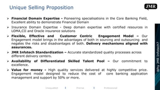  Financial Domain Expertise - Pioneering specialisations in the Core Banking Field,
Excellent ability to demonstrate Financial Domain
 Insurance Domain Expertise - Deep domain expertise with certified resources in
LOMA,CII and Oracle insurance solutions
 Flexible, Effective and Customer Centric Engagement Model – Our
Engagement model brings in the advantages of both in sourcing and outsourcing and
negates the risks and disadvantages of both. Delivery mechanisms aligned with
assurances.
 JMR Infotech Standardization – Accurate standardized quality processes across
different delivery centers.
 Availability of Differentiated Skilled Talent Pool – Our commitment to
excellence.
 Value for money - High quality services delivered at highly competitive price.
Engagement model designed to reduce the cost of core banking application
management and support by 50% or more.
Unique Selling Proposition
Unequalled l Precise l Professional
WhyJMRInfotech?
 